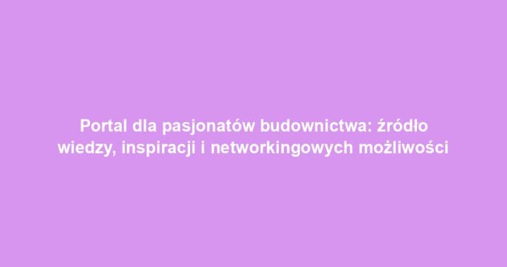 Portal dla pasjonatów budownictwa: źródło wiedzy, inspiracji i networkingowych możliwości