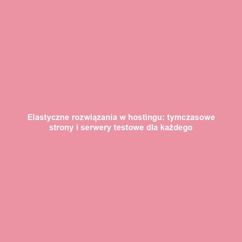 Elastyczne rozwiązania w hostingu: tymczasowe strony i serwery testowe dla każdego