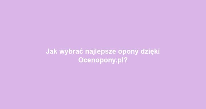 Jak wybrać najlepsze opony dzięki Ocenopony.pl?