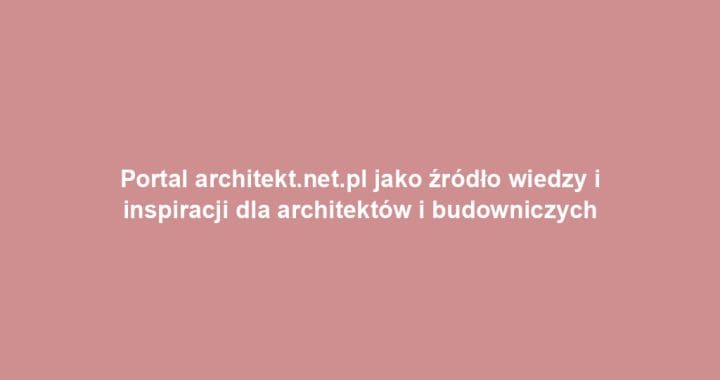 Portal architekt.net.pl jako źródło wiedzy i inspiracji dla architektów i budowniczych