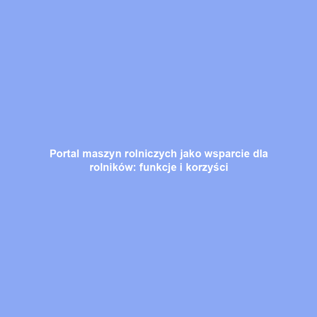 Portal maszyn rolniczych jako wsparcie dla rolników: funkcje i korzyści
