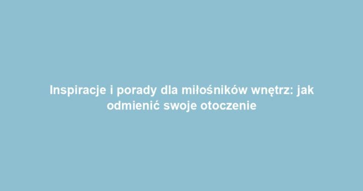Inspiracje i porady dla miłośników wnętrz: jak odmienić swoje otoczenie