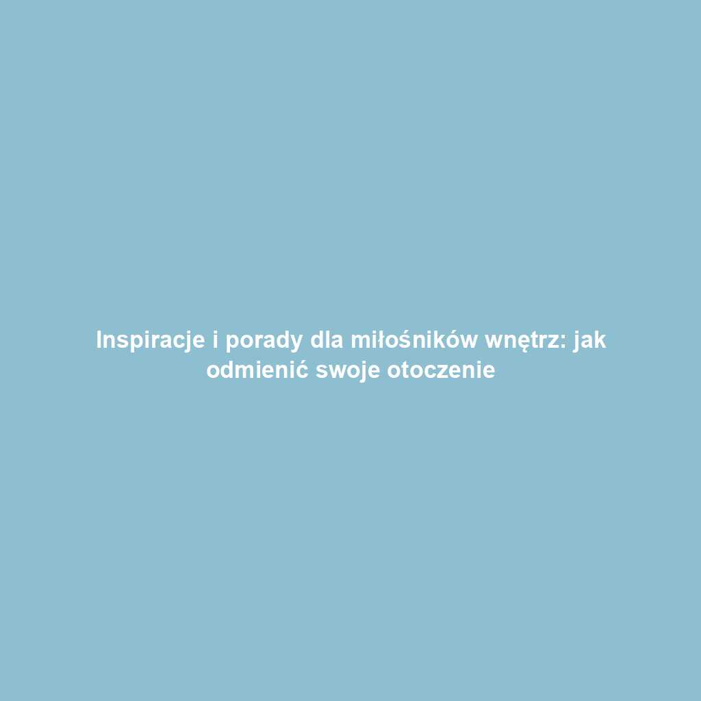 Inspiracje i porady dla miłośników wnętrz: jak odmienić swoje otoczenie
