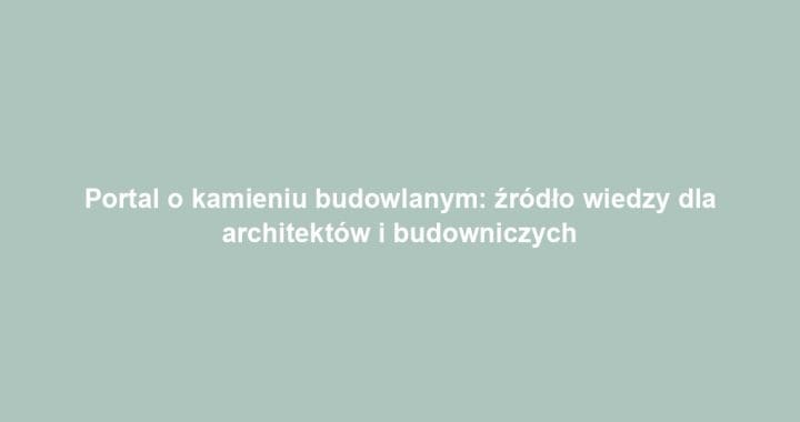 Portal o kamieniu budowlanym: źródło wiedzy dla architektów i budowniczych