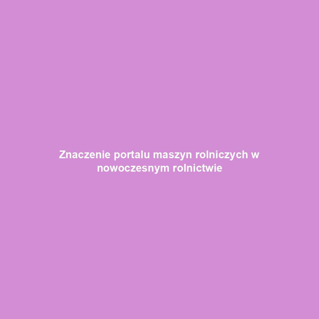 Znaczenie portalu maszyn rolniczych w nowoczesnym rolnictwie
