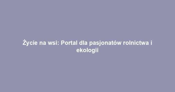 Życie na wsi: Portal dla pasjonatów rolnictwa i ekologii