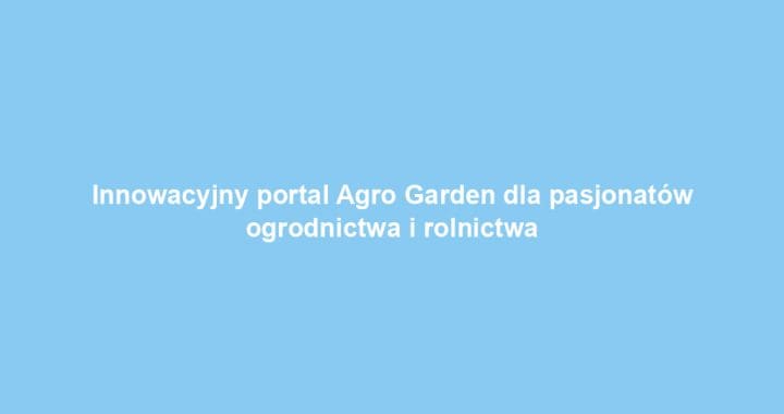 Innowacyjny portal Agro Garden dla pasjonatów ogrodnictwa i rolnictwa