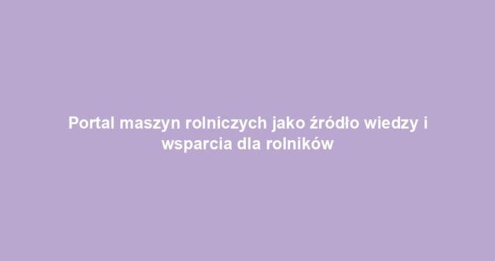Portal maszyn rolniczych jako źródło wiedzy i wsparcia dla rolników