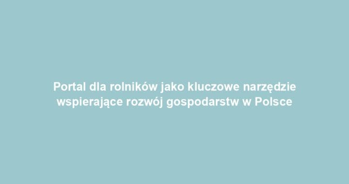 Portal dla rolników jako kluczowe narzędzie wspierające rozwój gospodarstw w Polsce