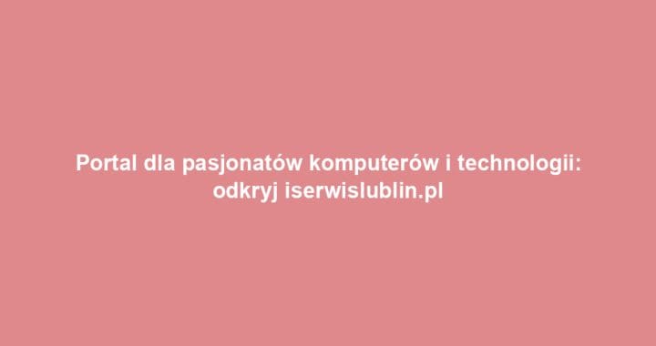 Portal dla pasjonatów komputerów i technologii: odkryj iserwislublin.pl