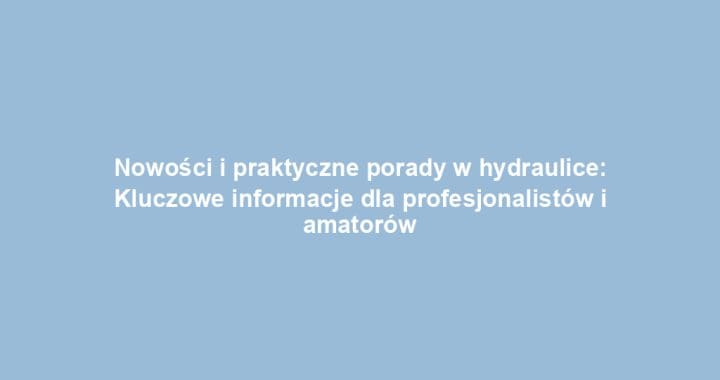 Nowości i praktyczne porady w hydraulice: Kluczowe informacje dla profesjonalistów i amatorów