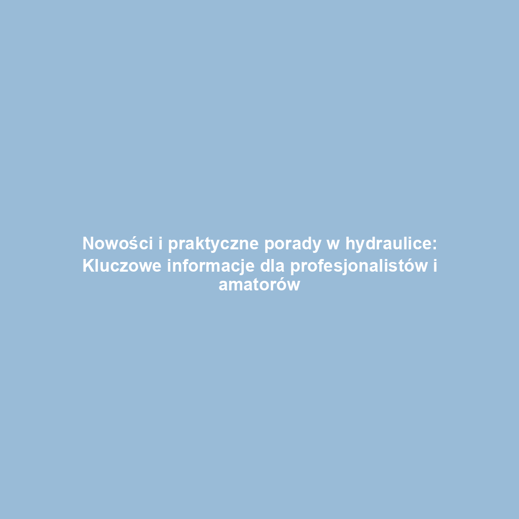 Nowości i praktyczne porady w hydraulice: Kluczowe informacje dla profesjonalistów i amatorów