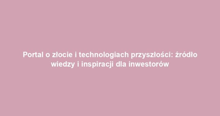 Portal o złocie i technologiach przyszłości: źródło wiedzy i inspiracji dla inwestorów