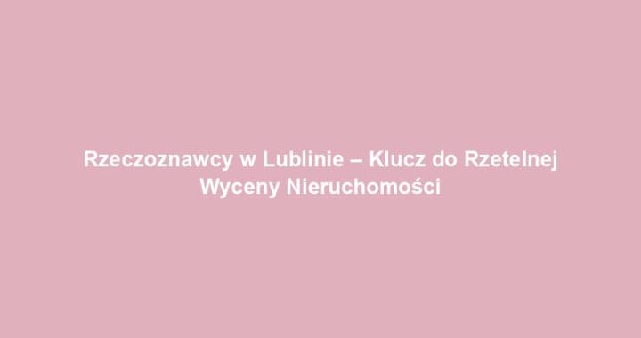 Rzeczoznawcy w Lublinie – Klucz do Rzetelnej Wyceny Nieruchomości