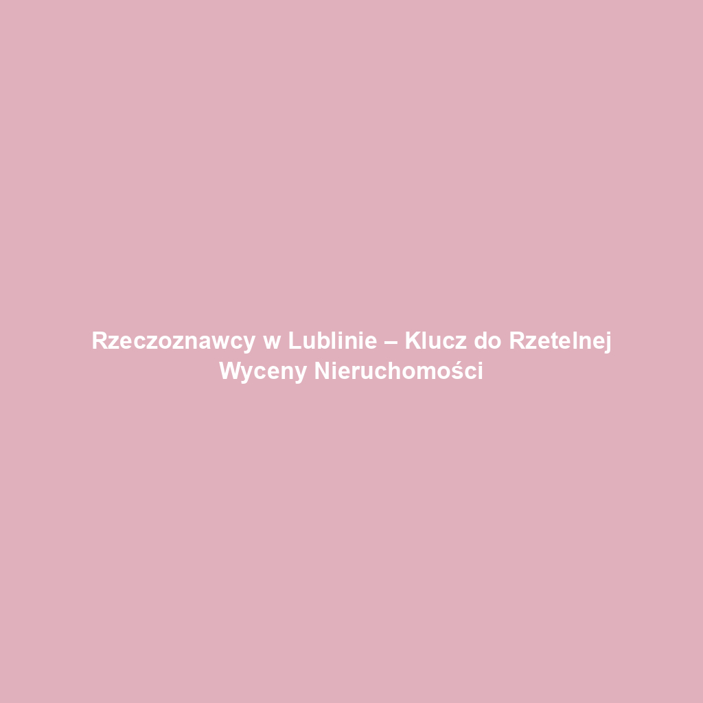 Rzeczoznawcy w Lublinie – Klucz do Rzetelnej Wyceny Nieruchomości