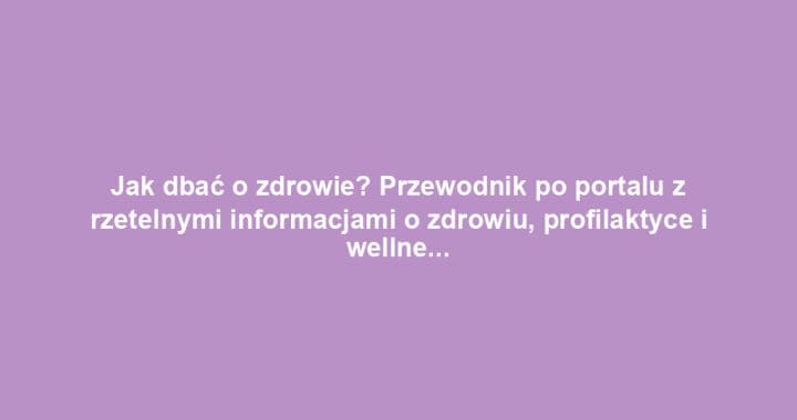 Jak dbać o zdrowie? Przewodnik po portalu z rzetelnymi informacjami o zdrowiu, profilaktyce i wellness