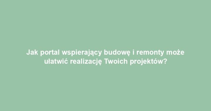 Jak portal wspierający budowę i remonty może ułatwić realizację Twoich projektów?