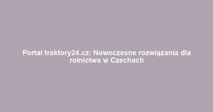 Portal traktory24.cz: Nowoczesne rozwiązania dla rolnictwa w Czechach