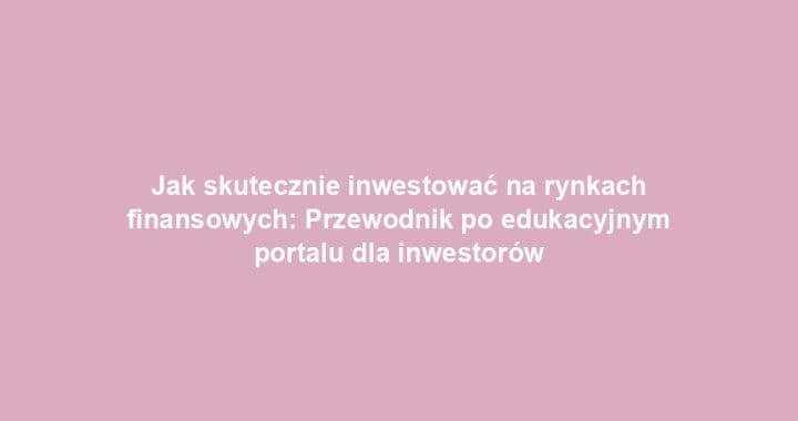 Jak skutecznie inwestować na rynkach finansowych: Przewodnik po edukacyjnym portalu dla inwestorów