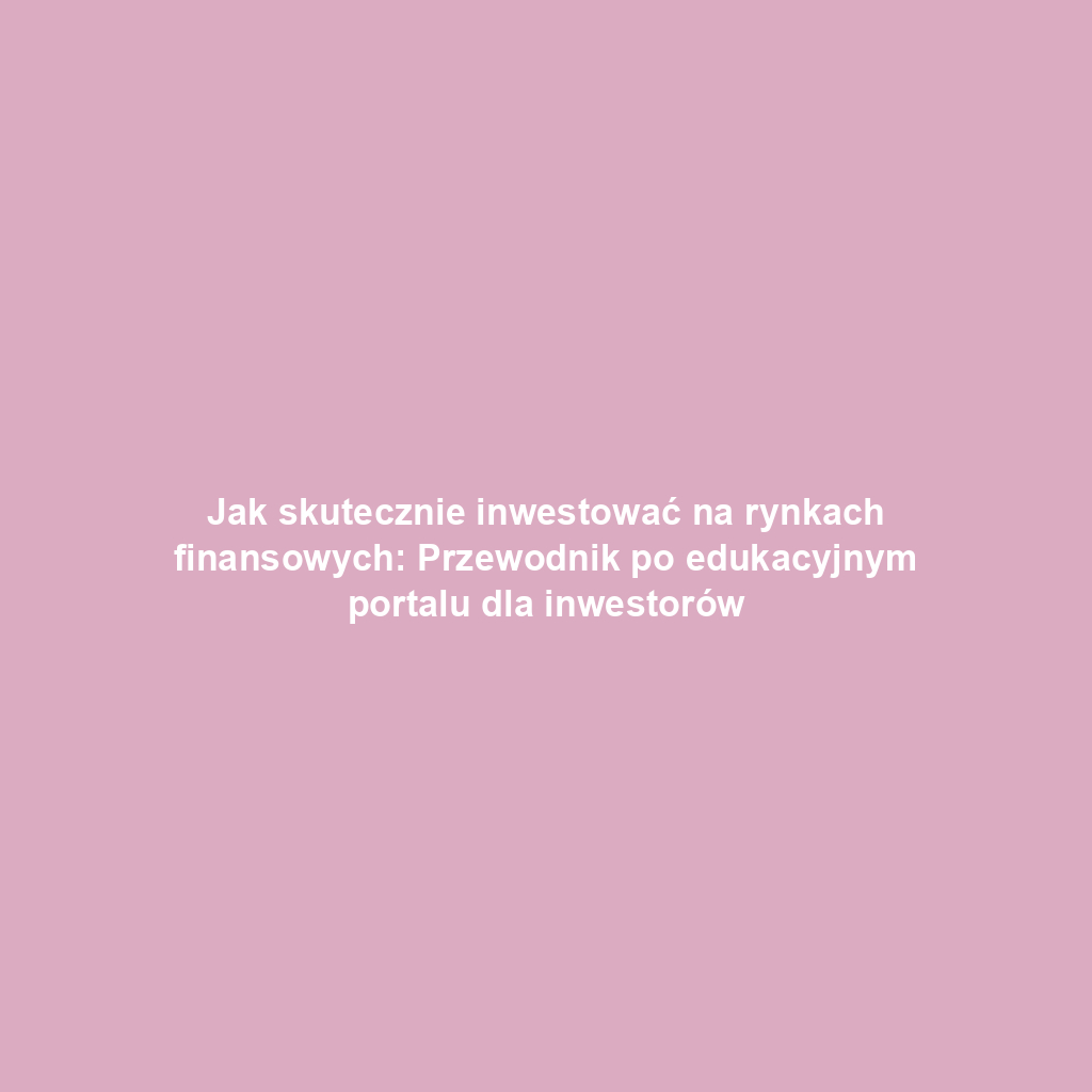 Jak skutecznie inwestować na rynkach finansowych: Przewodnik po edukacyjnym portalu dla inwestorów