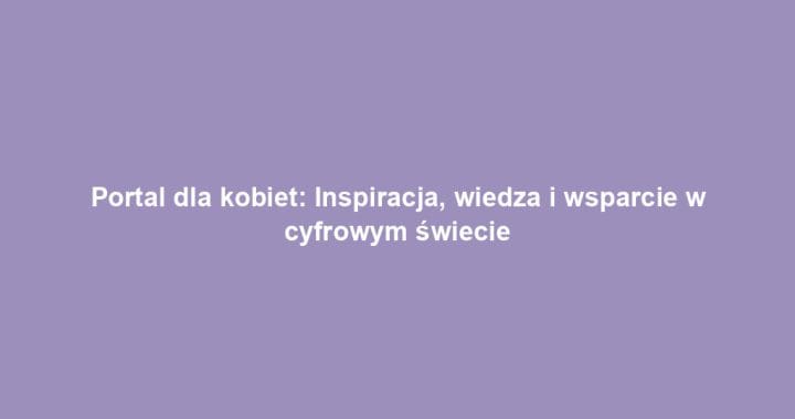 Portal dla kobiet: Inspiracja, wiedza i wsparcie w cyfrowym świecie