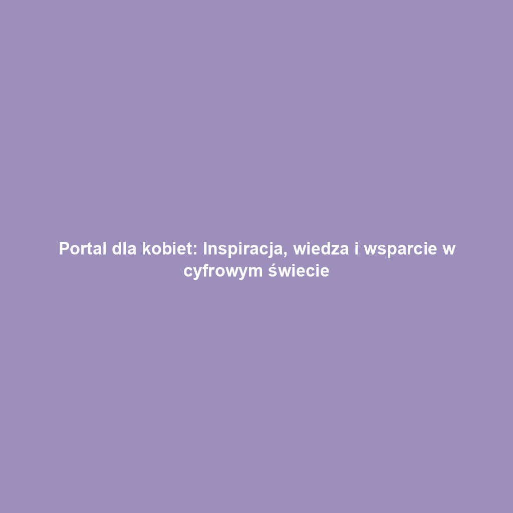 Portal dla kobiet: Inspiracja, wiedza i wsparcie w cyfrowym świecie