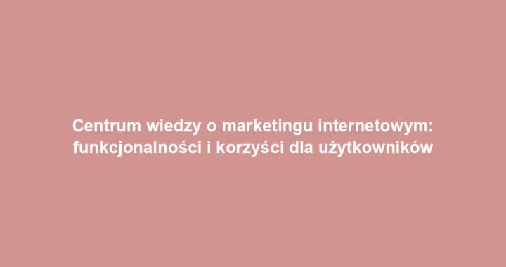 Centrum wiedzy o marketingu internetowym: funkcjonalności i korzyści dla użytkowników