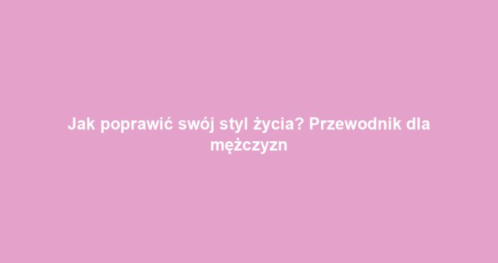 Jak poprawić swój styl życia? Przewodnik dla mężczyzn