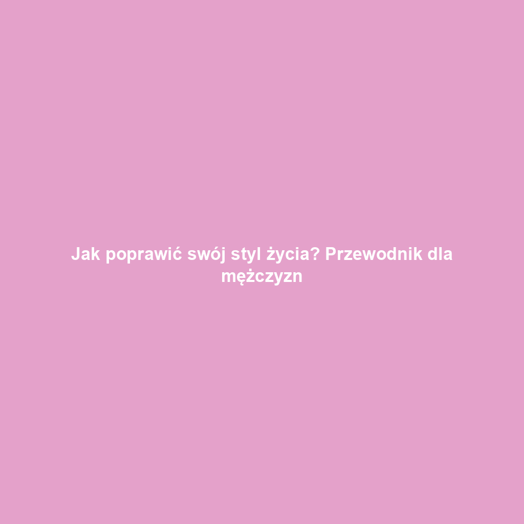 Jak poprawić swój styl życia? Przewodnik dla mężczyzn