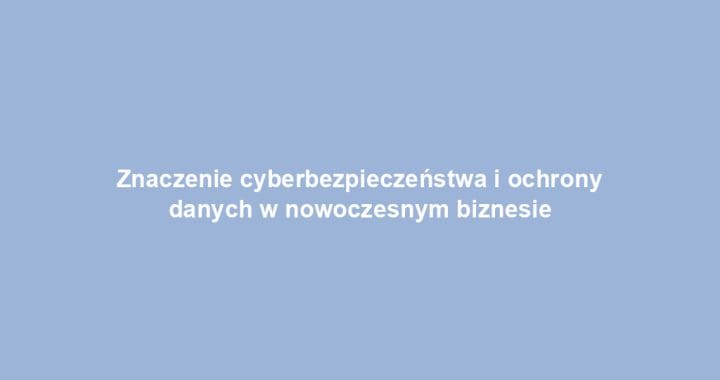 Znaczenie cyberbezpieczeństwa i ochrony danych w nowoczesnym biznesie