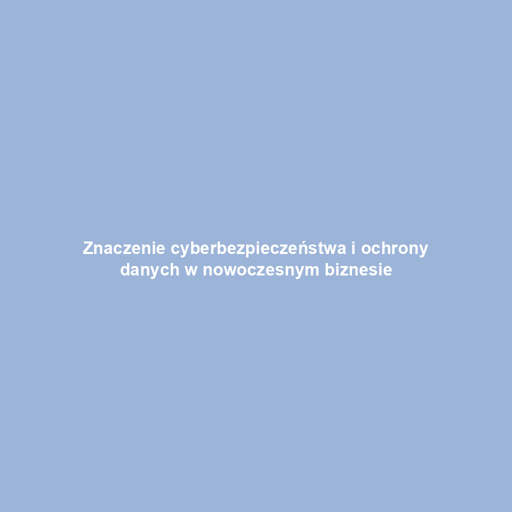 Znaczenie cyberbezpieczeństwa i ochrony danych w nowoczesnym biznesie