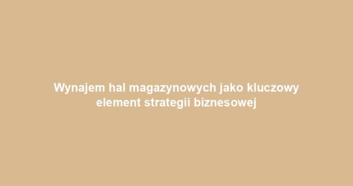Wynajem hal magazynowych jako kluczowy element strategii biznesowej