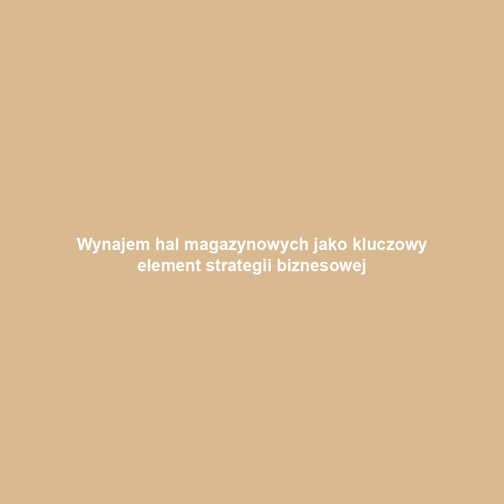 Wynajem hal magazynowych jako kluczowy element strategii biznesowej