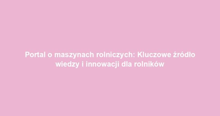 Portal o maszynach rolniczych: Kluczowe źródło wiedzy i innowacji dla rolników