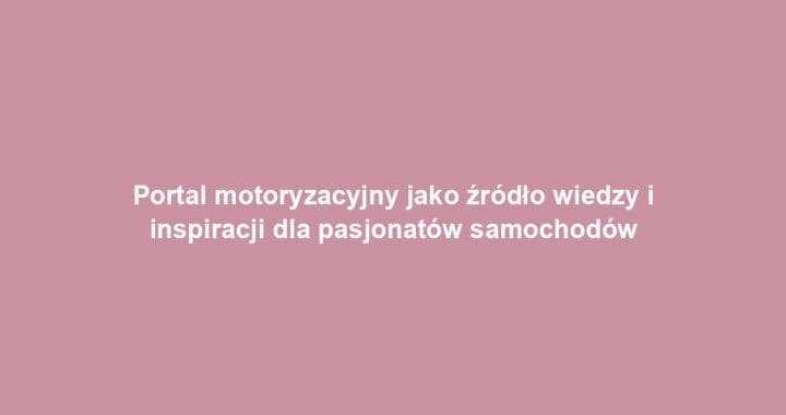 Portal motoryzacyjny jako źródło wiedzy i inspiracji dla pasjonatów samochodów