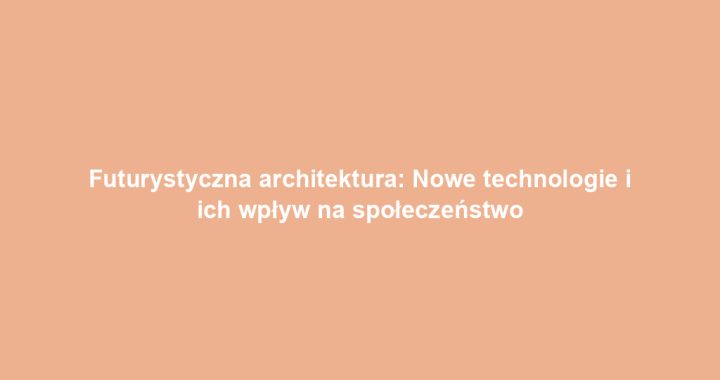 Futurystyczna architektura: Nowe technologie i ich wpływ na społeczeństwo