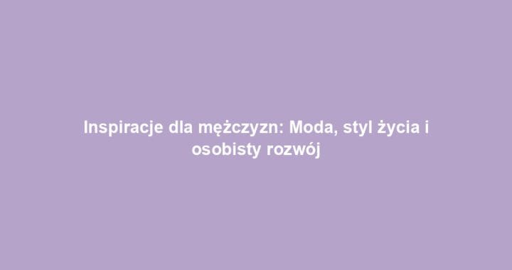 Inspiracje dla mężczyzn: Moda, styl życia i osobisty rozwój