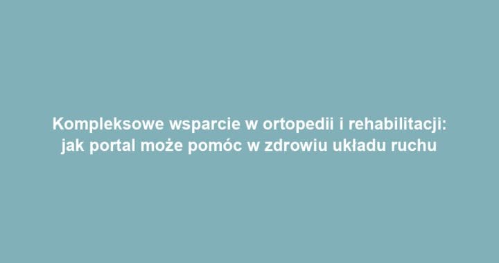 Kompleksowe wsparcie w ortopedii i rehabilitacji: jak portal może pomóc w zdrowiu układu ruchu