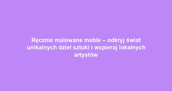 Ręcznie malowane meble – odkryj świat unikalnych dzieł sztuki i wspieraj lokalnych artystów