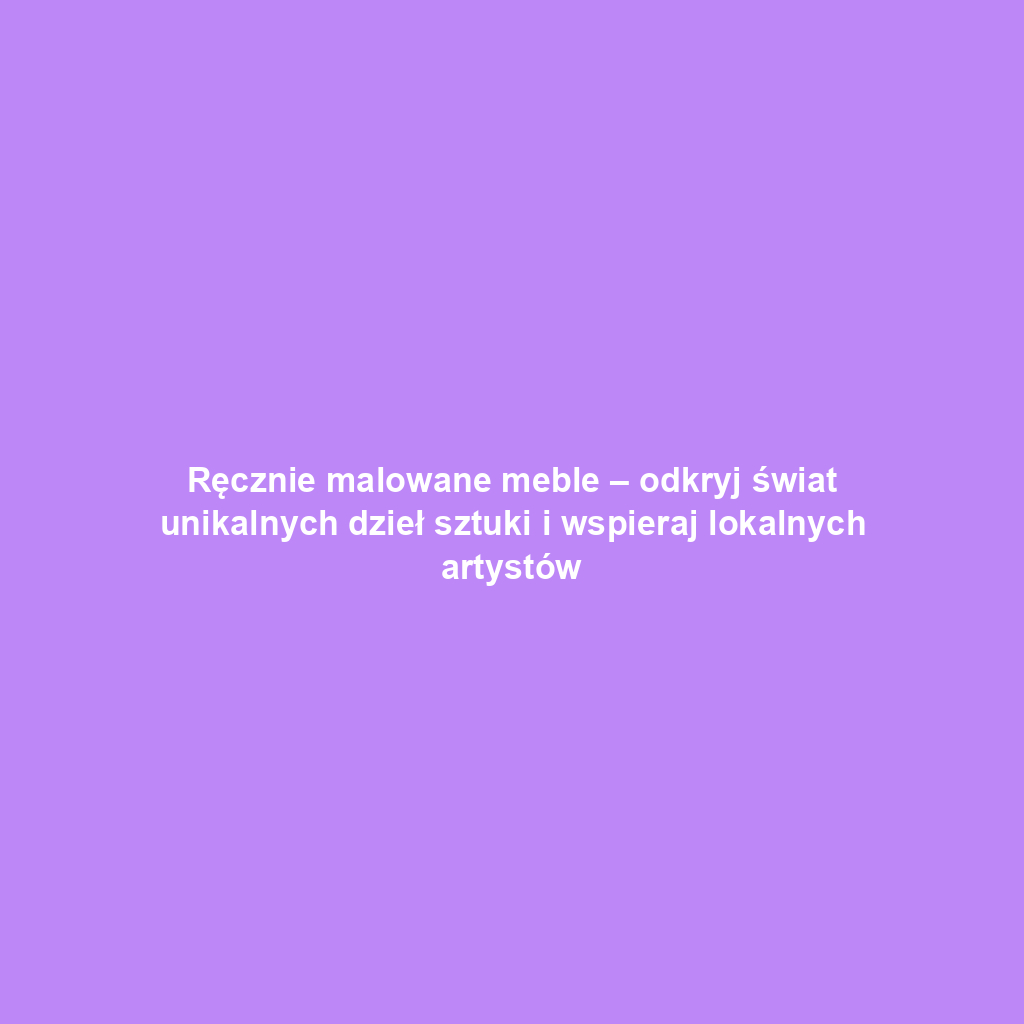 Ręcznie malowane meble – odkryj świat unikalnych dzieł sztuki i wspieraj lokalnych artystów