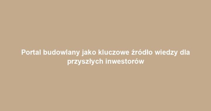 Portal budowlany jako kluczowe źródło wiedzy dla przyszłych inwestorów