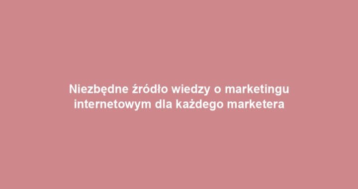 Niezbędne źródło wiedzy o marketingu internetowym dla każdego marketera