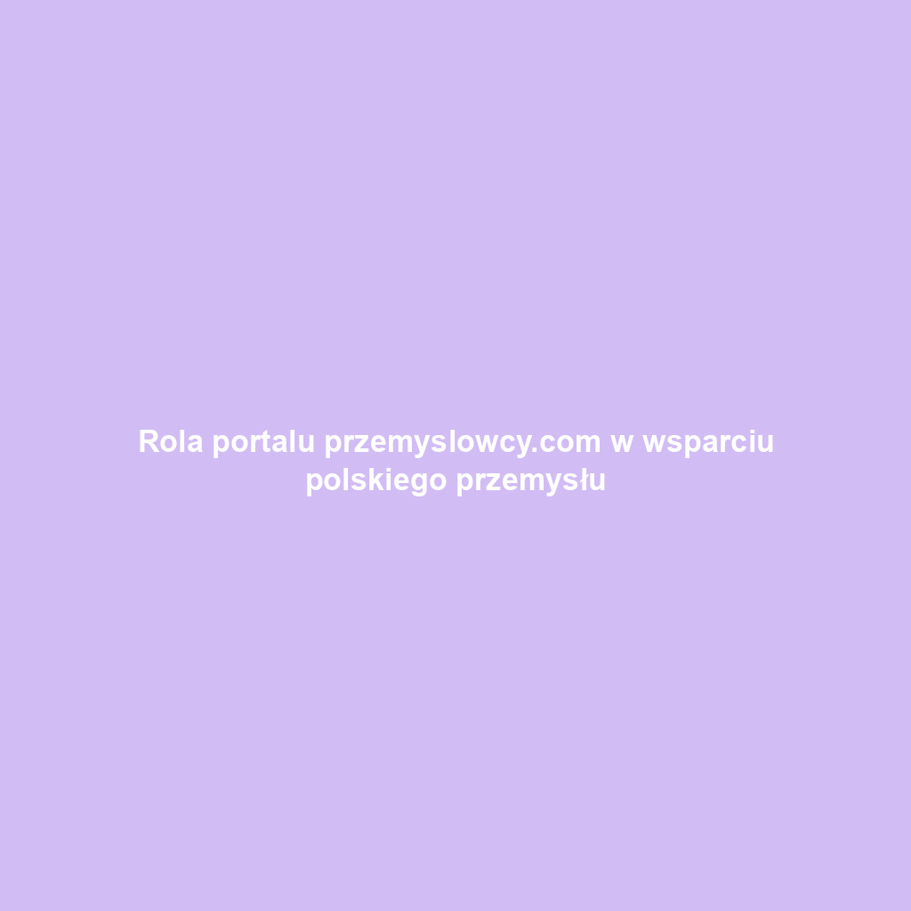 Rola portalu przemyslowcy.com w wsparciu polskiego przemysłu