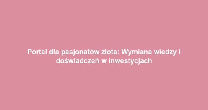 Portal dla pasjonatów złota: Wymiana wiedzy i doświadczeń w inwestycjach