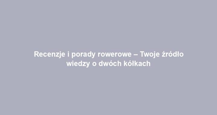 Recenzje i porady rowerowe – Twoje źródło wiedzy o dwóch kółkach