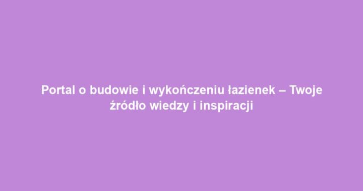 Portal o budowie i wykończeniu łazienek – Twoje źródło wiedzy i inspiracji
