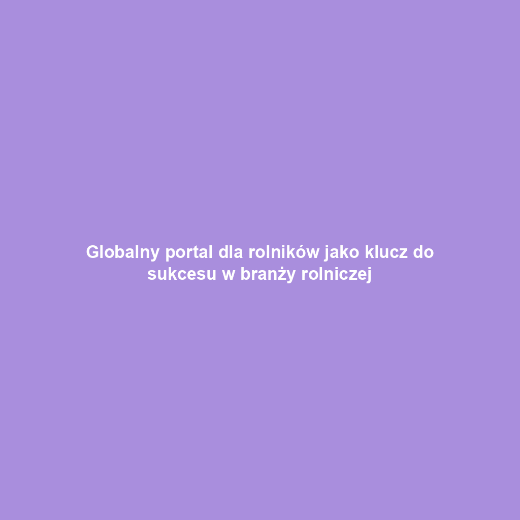 Globalny portal dla rolników jako klucz do sukcesu w branży rolniczej
