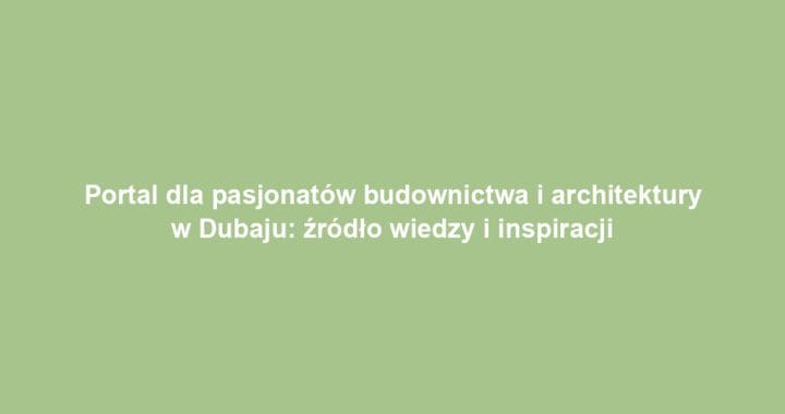 Portal dla pasjonatów budownictwa i architektury w Dubaju: źródło wiedzy i inspiracji