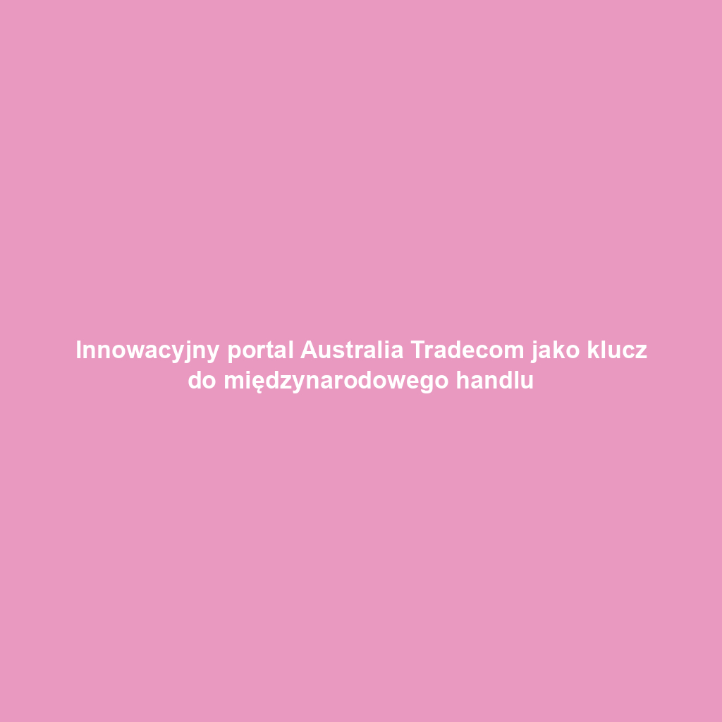Innowacyjny portal Australia Tradecom jako klucz do międzynarodowego handlu