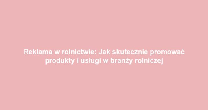 Reklama w rolnictwie: Jak skutecznie promować produkty i usługi w branży rolniczej